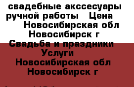 свадебные акссесуары ручной работы › Цена ­ 500 - Новосибирская обл., Новосибирск г. Свадьба и праздники » Услуги   . Новосибирская обл.,Новосибирск г.